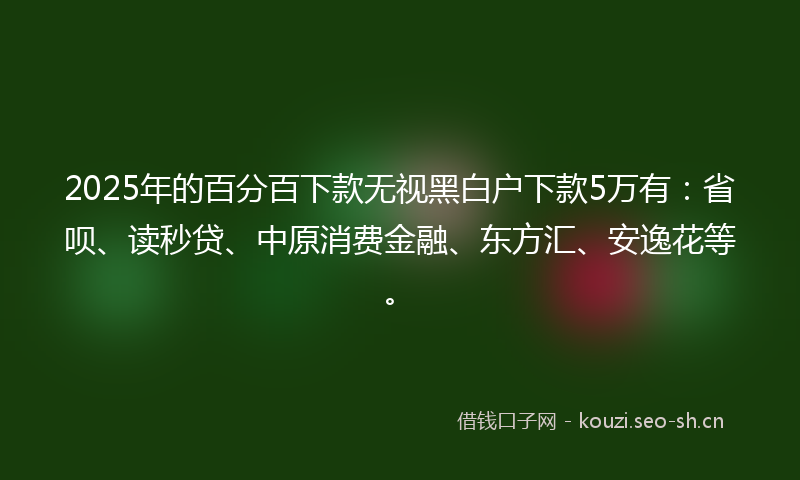 2025年的百分百下款无视黑白户下款5万有：省呗、读秒贷、中原消费金融、东方汇、安逸花等。