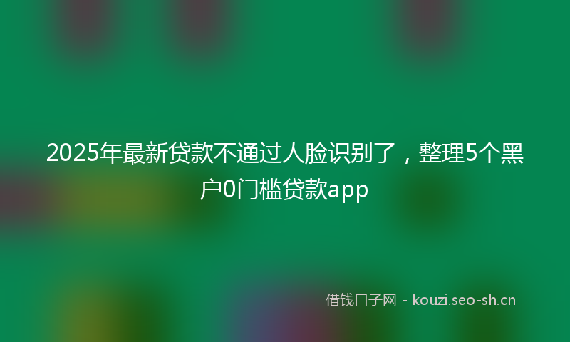 2025年最新贷款不通过人脸识别了，整理5个黑户0门槛贷款app