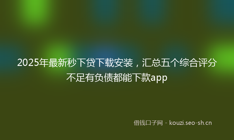 2025年最新秒下贷下载安装，汇总五个综合评分不足有负债都能下款app