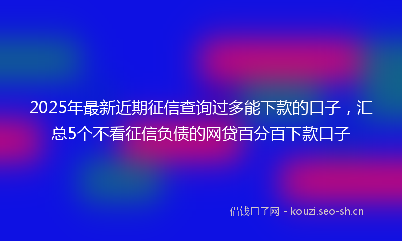 2025年最新近期征信查询过多能下款的口子，汇总5个不看征信负债的网贷百分百下款口子