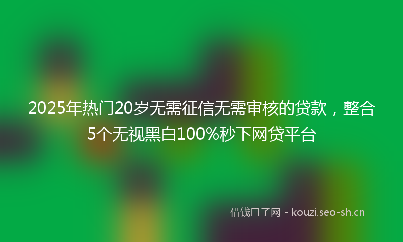 2025年热门20岁无需征信无需审核的贷款，整合5个无视黑白100%秒下网贷平台