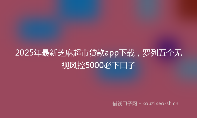 2025年最新芝麻超市贷款app下载，罗列五个无视风控5000必下口子