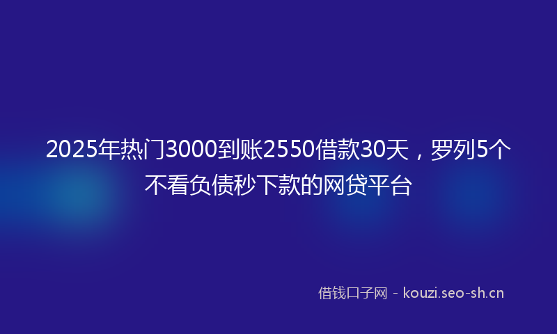 2025年热门3000到账2550借款30天，罗列5个不看负债秒下款的网贷平台