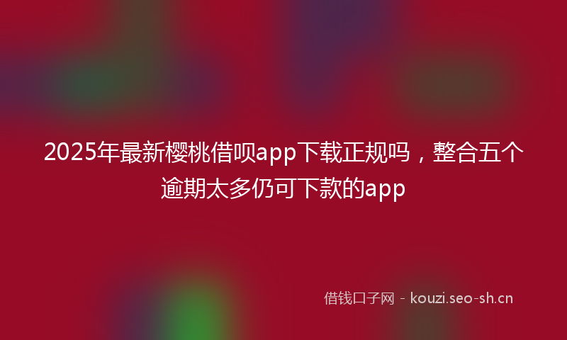 2025年最新樱桃借呗app下载正规吗，整合五个逾期太多仍可下款的app