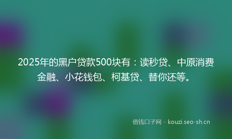 2025年的黑户贷款500块有：读秒贷、中原消费金融、小花钱包、柯基贷、替你还等。