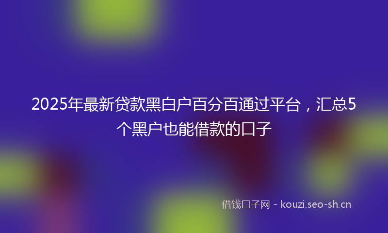 2025年最新贷款黑白户百分百通过平台，汇总5个黑户也能借款的口子