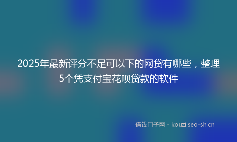 2025年最新评分不足可以下的网贷有哪些，整理5个凭支付宝花呗贷款的软件