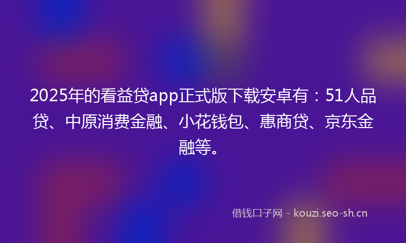 2025年的看益贷app正式版下载安卓有：51人品贷、中原消费金融、小花钱包、惠商贷、京东金融等。