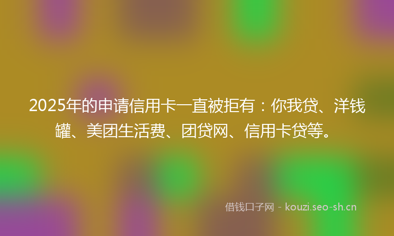 2025年的申请信用卡一直被拒有：你我贷、洋钱罐、美团生活费、团贷网、信用卡贷等。
