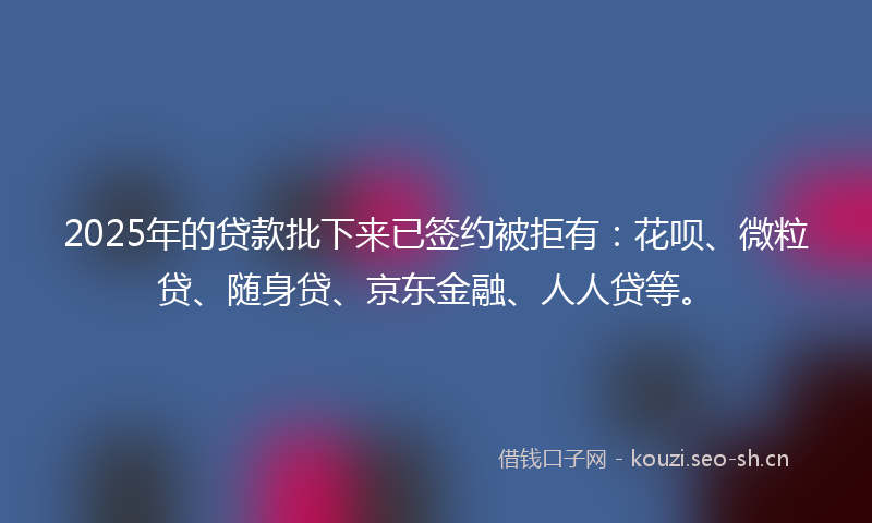 2025年的贷款批下来已签约被拒有：花呗、微粒贷、随身贷、京东金融、人人贷等。