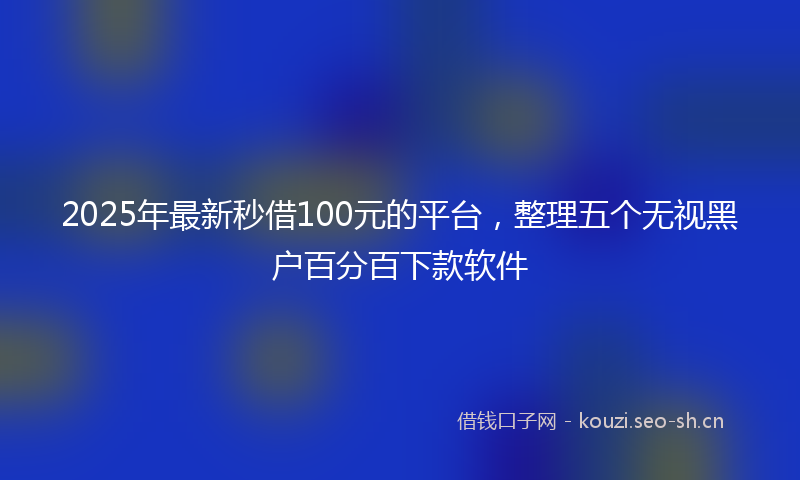 2025年最新秒借100元的平台，整理五个无视黑户百分百下款软件