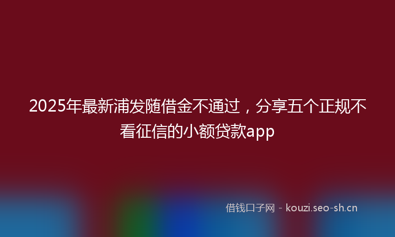 2025年最新浦发随借金不通过，分享五个正规不看征信的小额贷款app