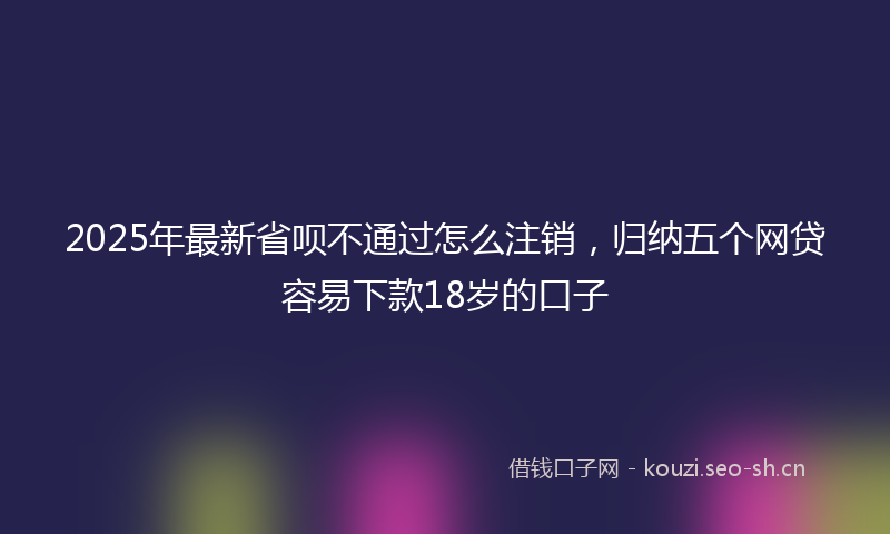 2025年最新省呗不通过怎么注销，归纳五个网贷容易下款18岁的口子