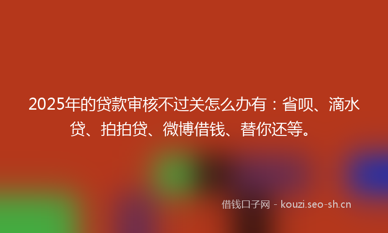 2025年的贷款审核不过关怎么办有：省呗、滴水贷、拍拍贷、微博借钱、替你还等。