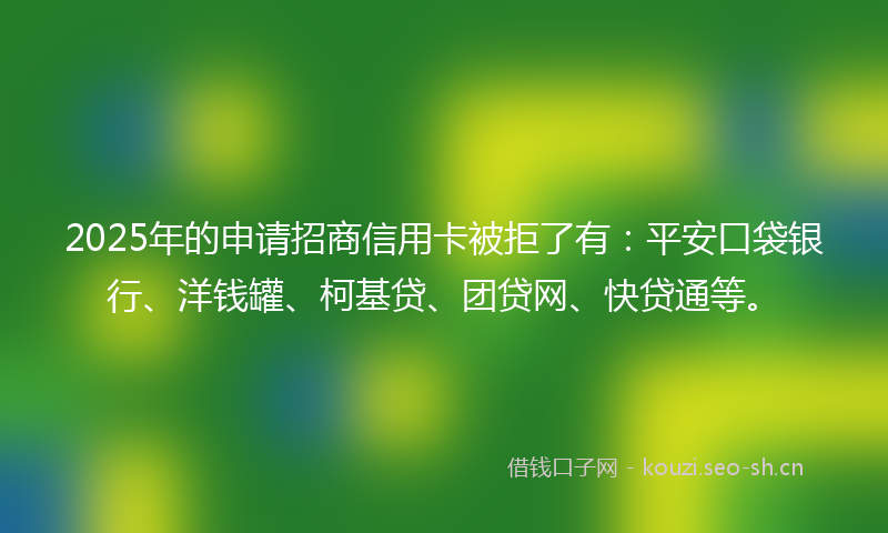 2025年的申请招商信用卡被拒了有：平安口袋银行、洋钱罐、柯基贷、团贷网、快贷通等。