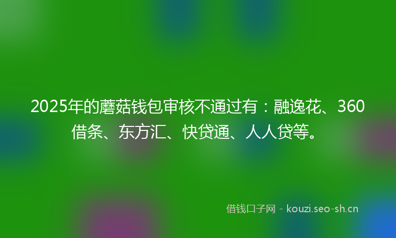 2025年的蘑菇钱包审核不通过有：融逸花、360借条、东方汇、快贷通、人人贷等。