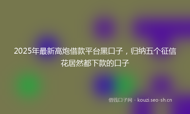 2025年最新高炮借款平台黑口子，归纳五个征信花居然都下款的口子
