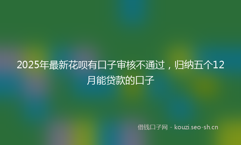 2025年最新花呗有口子审核不通过，归纳五个12月能贷款的口子