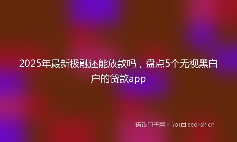 2025年最新极融还能放款吗，盘点5个无视黑白户的贷款app
