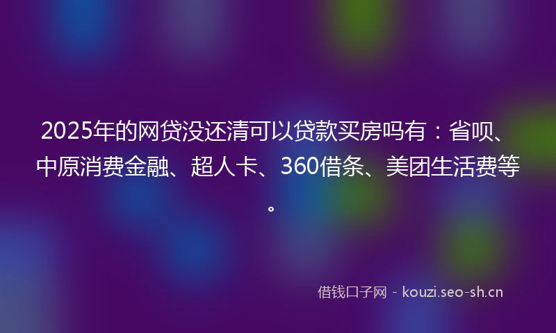 2025年的网贷没还清可以贷款买房吗有：省呗、中原消费金融、超人卡、360借条、美团生活费等。