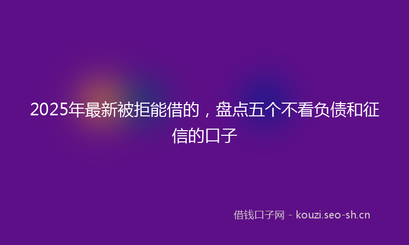2025年最新被拒能借的，盘点五个不看负债和征信的口子