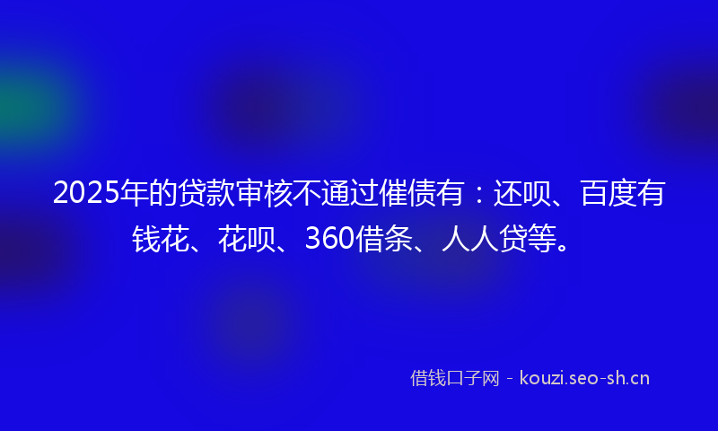 2025年的贷款审核不通过催债有：还呗、百度有钱花、花呗、360借条、人人贷等。