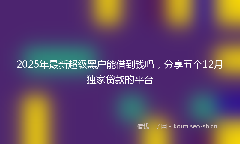 2025年最新超级黑户能借到钱吗，分享五个12月独家贷款的平台