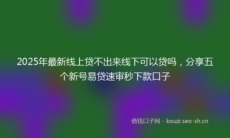 2025年最新线上贷不出来线下可以贷吗，分享五个新号易贷速审秒下款口子