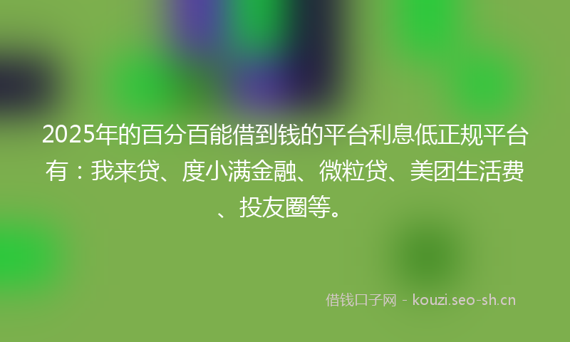 2025年的百分百能借到钱的平台利息低正规平台有：我来贷、度小满金融、微粒贷、美团生活费、投友圈等。