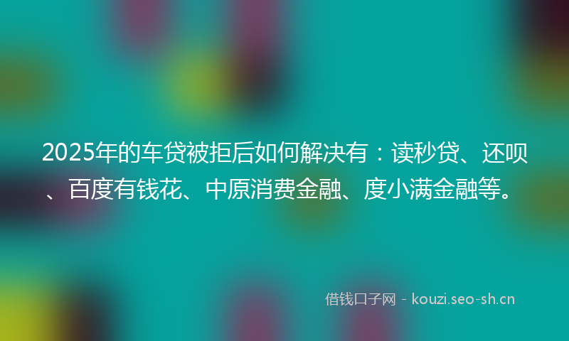 2025年的车贷被拒后如何解决有：读秒贷、还呗、百度有钱花、中原消费金融、度小满金融等。