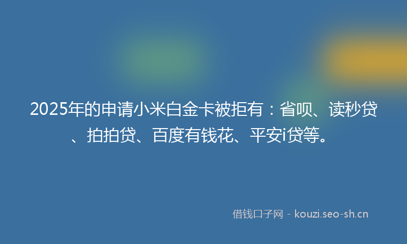 2025年的申请小米白金卡被拒有：省呗、读秒贷、拍拍贷、百度有钱花、平安i贷等。