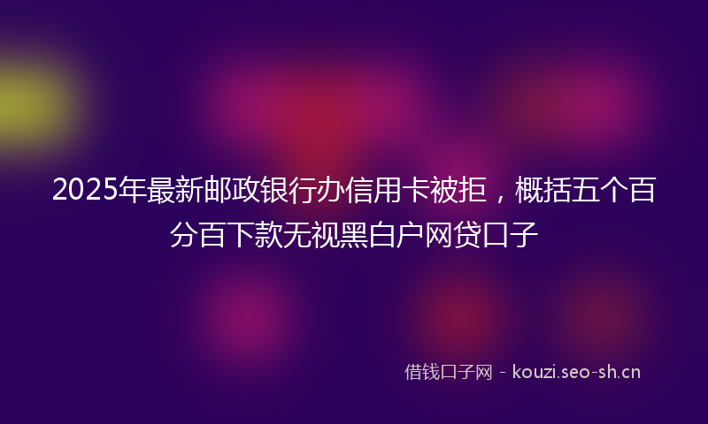 2025年最新邮政银行办信用卡被拒，概括五个百分百下款无视黑白户网贷口子