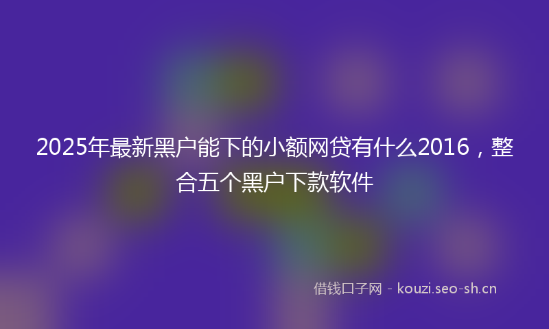 2025年最新黑户能下的小额网贷有什么2016，整合五个黑户下款软件