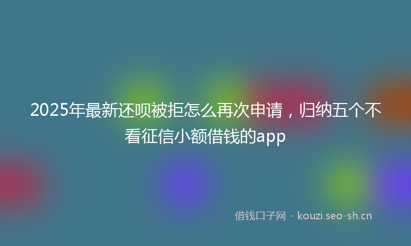 2025年最新还呗被拒怎么再次申请，归纳五个不看征信小额借钱的app