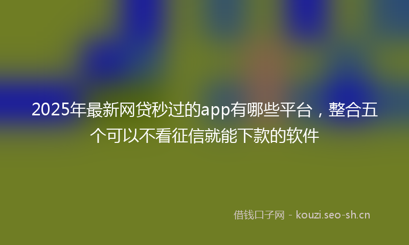 2025年最新网贷秒过的app有哪些平台，整合五个可以不看征信就能下款的软件