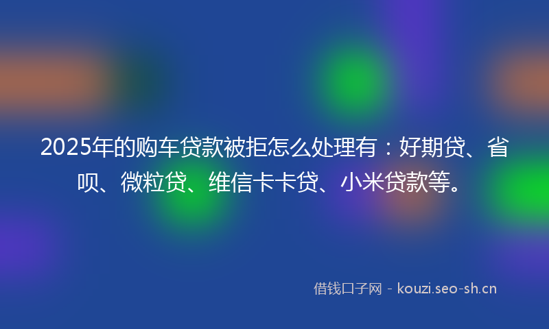 2025年的购车贷款被拒怎么处理有：好期贷、省呗、微粒贷、维信卡卡贷、小米贷款等。