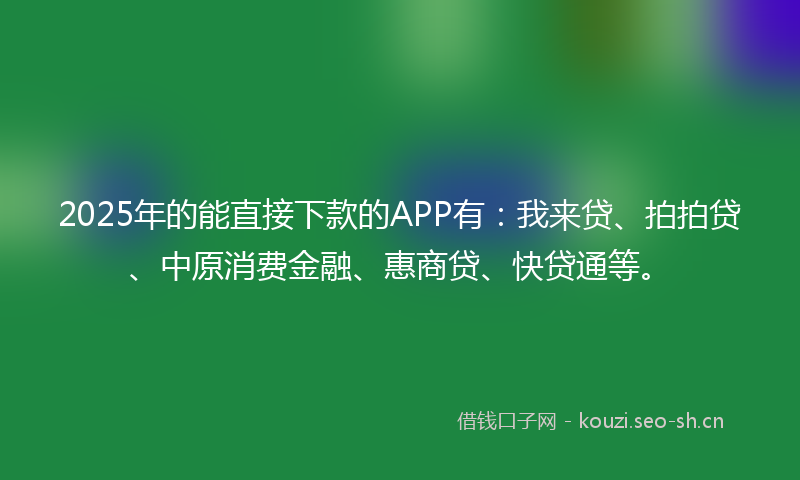 2025年的能直接下款的APP有：我来贷、拍拍贷、中原消费金融、惠商贷、快贷通等。