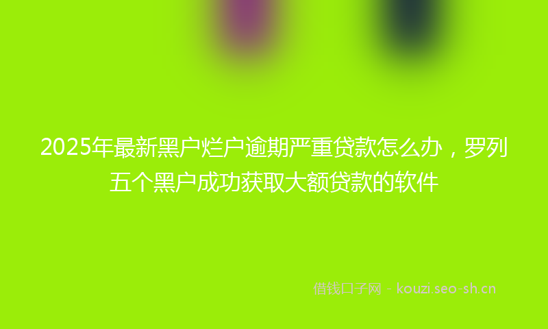 2025年最新黑户烂户逾期严重贷款怎么办，罗列五个黑户成功获取大额贷款的软件