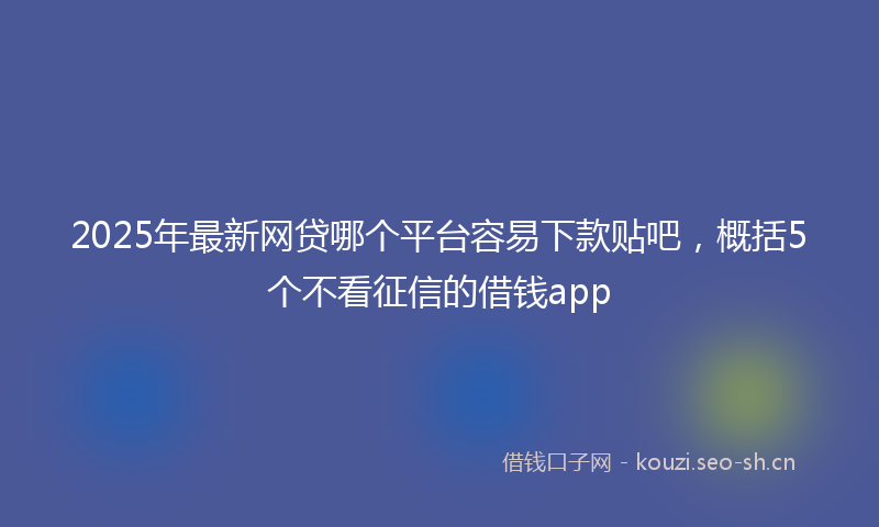 2025年最新网贷哪个平台容易下款贴吧，概括5个不看征信的借钱app