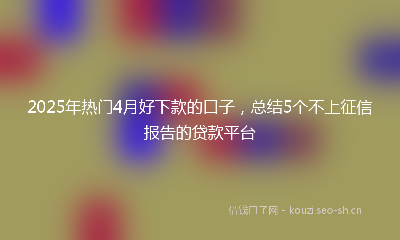 2025年热门4月好下款的口子，总结5个不上征信报告的贷款平台