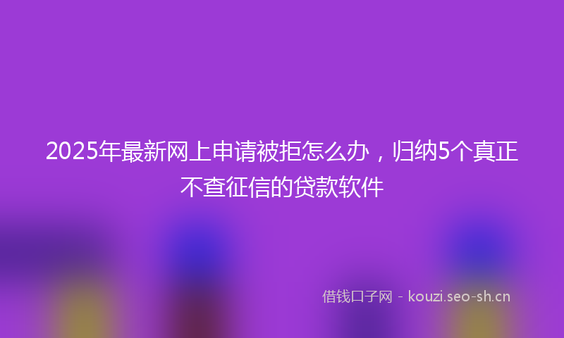 2025年最新网上申请被拒怎么办，归纳5个真正不查征信的贷款软件