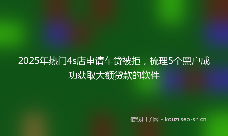 2025年热门4s店申请车贷被拒，梳理5个黑户成功获取大额贷款的软件