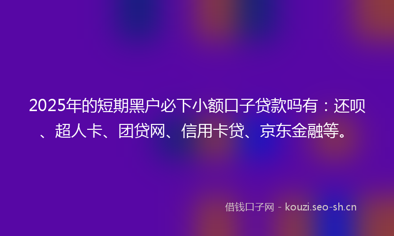 2025年的短期黑户必下小额口子贷款吗有：还呗、超人卡、团贷网、信用卡贷、京东金融等。