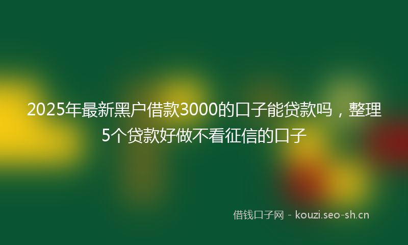 2025年最新黑户借款3000的口子能贷款吗，整理5个贷款好做不看征信的口子