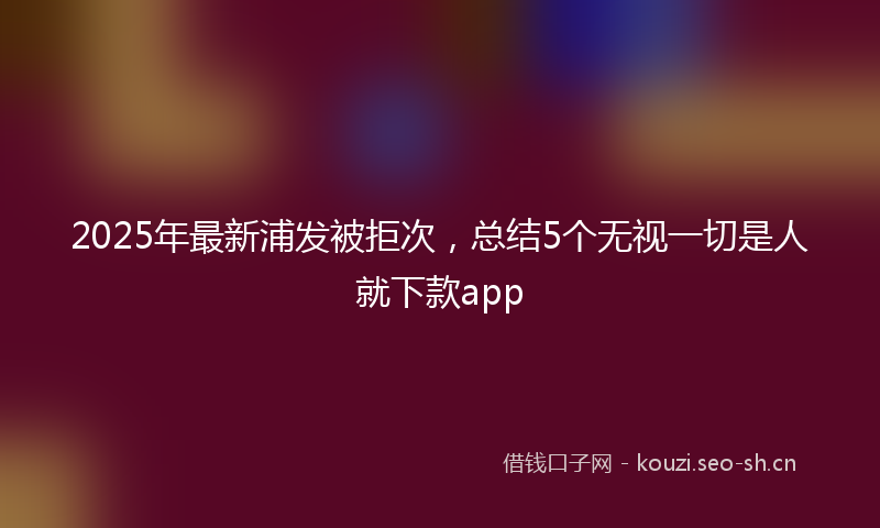 2025年最新浦发被拒次，总结5个无视一切是人就下款app