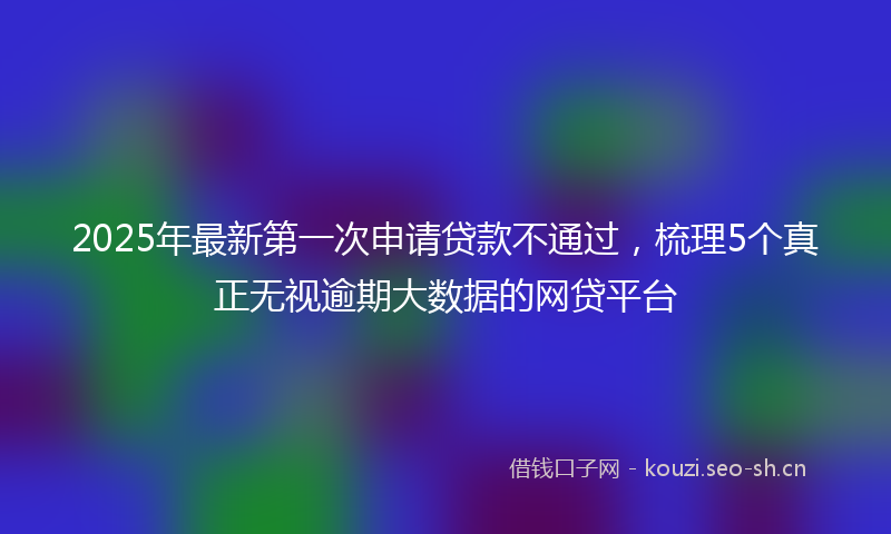 2025年最新第一次申请贷款不通过，梳理5个真正无视逾期大数据的网贷平台