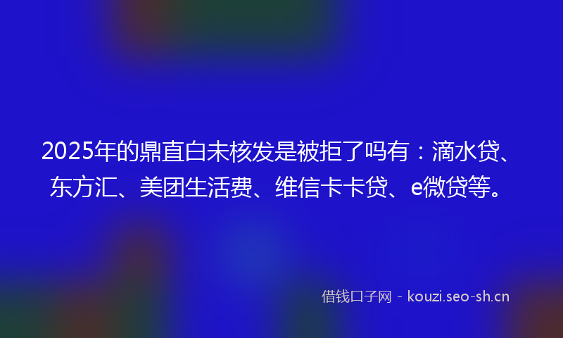 2025年的鼎直白未核发是被拒了吗有：滴水贷、东方汇、美团生活费、维信卡卡贷、e微贷等。