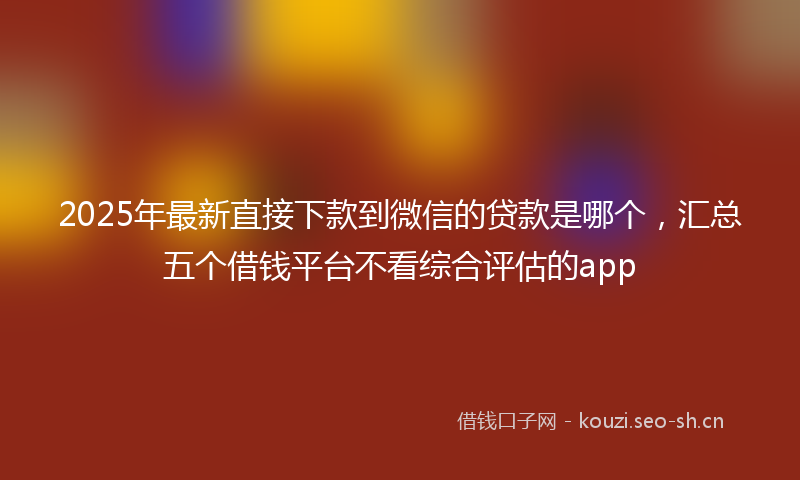 2025年最新直接下款到微信的贷款是哪个，汇总五个借钱平台不看综合评估的app