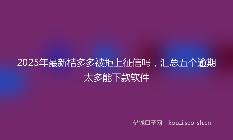 2025年最新桔多多被拒上征信吗，汇总五个逾期太多能下款软件
