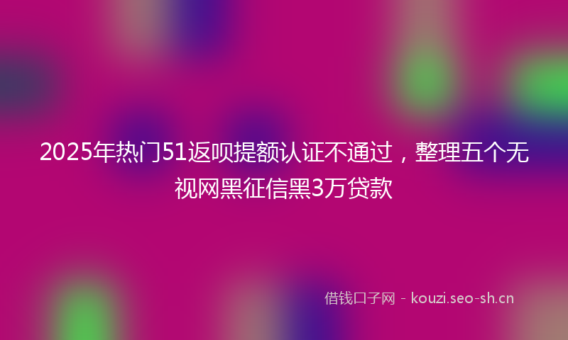 2025年热门51返呗提额认证不通过，整理五个无视网黑征信黑3万贷款
